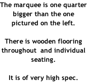 The marquee is one quarter bigger than the one pictured on the left.  There is wooden flooring throughout  and individual seating.    It is of very high spec.